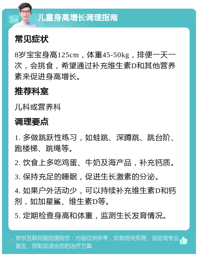 儿童身高增长调理指南 常见症状 8岁宝宝身高125cm，体重45-50kg，排便一天一次，会挑食，希望通过补充维生素D和其他营养素来促进身高增长。 推荐科室 儿科或营养科 调理要点 1. 多做跳跃性练习，如蛙跳、深蹲跳、跳台阶、跑楼梯、跳绳等。 2. 饮食上多吃鸡蛋、牛奶及海产品，补充钙质。 3. 保持充足的睡眠，促进生长激素的分泌。 4. 如果户外活动少，可以持续补充维生素D和钙剂，如加星鲨、维生素D等。 5. 定期检查身高和体重，监测生长发育情况。