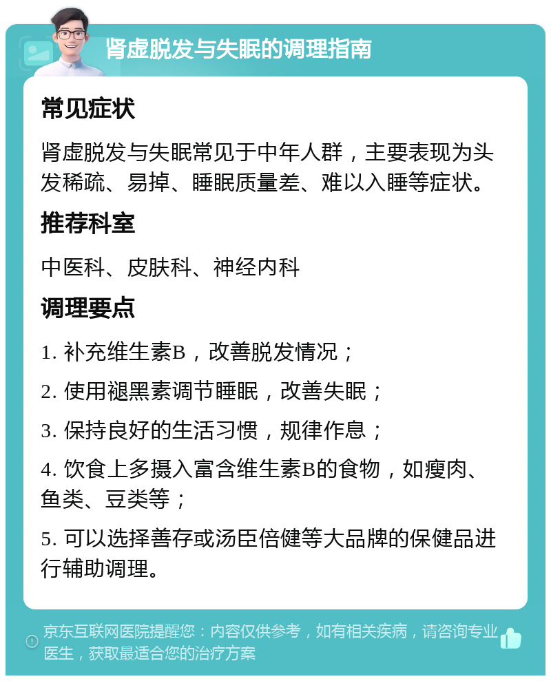 肾虚脱发与失眠的调理指南 常见症状 肾虚脱发与失眠常见于中年人群，主要表现为头发稀疏、易掉、睡眠质量差、难以入睡等症状。 推荐科室 中医科、皮肤科、神经内科 调理要点 1. 补充维生素B，改善脱发情况； 2. 使用褪黑素调节睡眠，改善失眠； 3. 保持良好的生活习惯，规律作息； 4. 饮食上多摄入富含维生素B的食物，如瘦肉、鱼类、豆类等； 5. 可以选择善存或汤臣倍健等大品牌的保健品进行辅助调理。