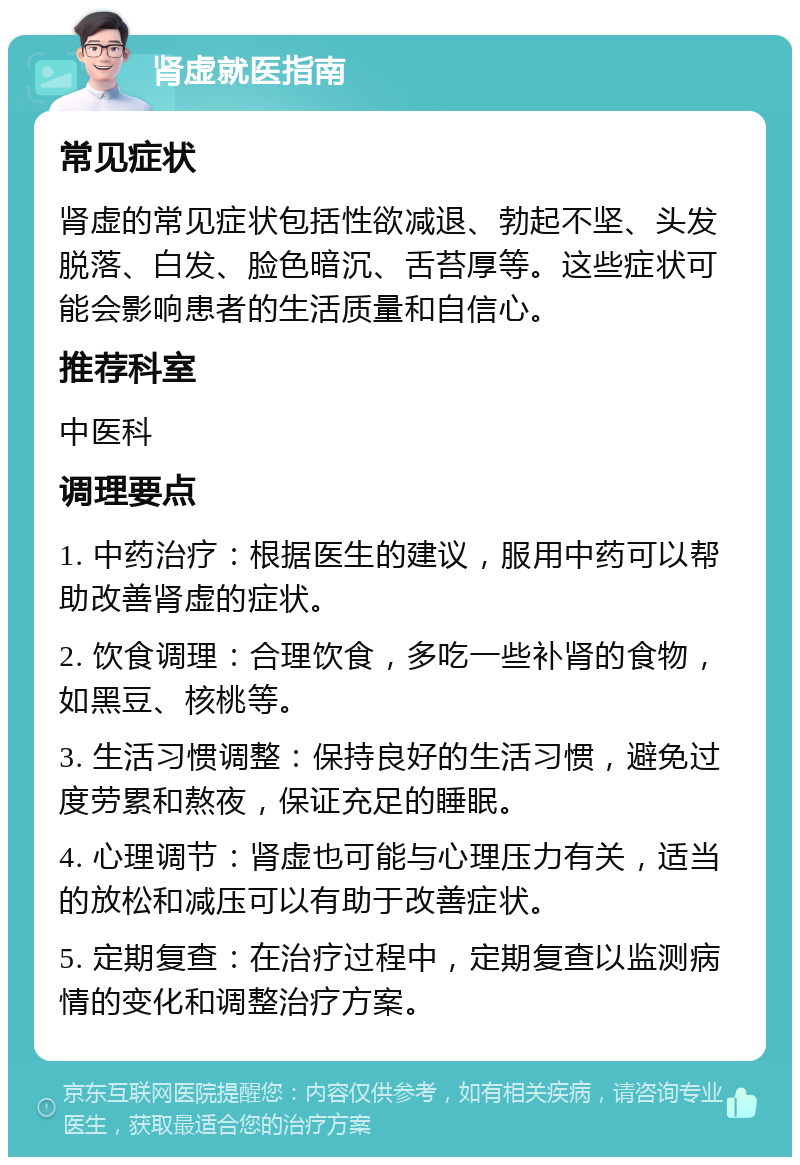 肾虚就医指南 常见症状 肾虚的常见症状包括性欲减退、勃起不坚、头发脱落、白发、脸色暗沉、舌苔厚等。这些症状可能会影响患者的生活质量和自信心。 推荐科室 中医科 调理要点 1. 中药治疗：根据医生的建议，服用中药可以帮助改善肾虚的症状。 2. 饮食调理：合理饮食，多吃一些补肾的食物，如黑豆、核桃等。 3. 生活习惯调整：保持良好的生活习惯，避免过度劳累和熬夜，保证充足的睡眠。 4. 心理调节：肾虚也可能与心理压力有关，适当的放松和减压可以有助于改善症状。 5. 定期复查：在治疗过程中，定期复查以监测病情的变化和调整治疗方案。