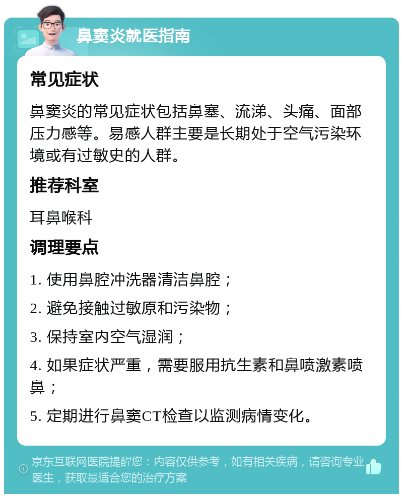 鼻窦炎就医指南 常见症状 鼻窦炎的常见症状包括鼻塞、流涕、头痛、面部压力感等。易感人群主要是长期处于空气污染环境或有过敏史的人群。 推荐科室 耳鼻喉科 调理要点 1. 使用鼻腔冲洗器清洁鼻腔； 2. 避免接触过敏原和污染物； 3. 保持室内空气湿润； 4. 如果症状严重，需要服用抗生素和鼻喷激素喷鼻； 5. 定期进行鼻窦CT检查以监测病情变化。