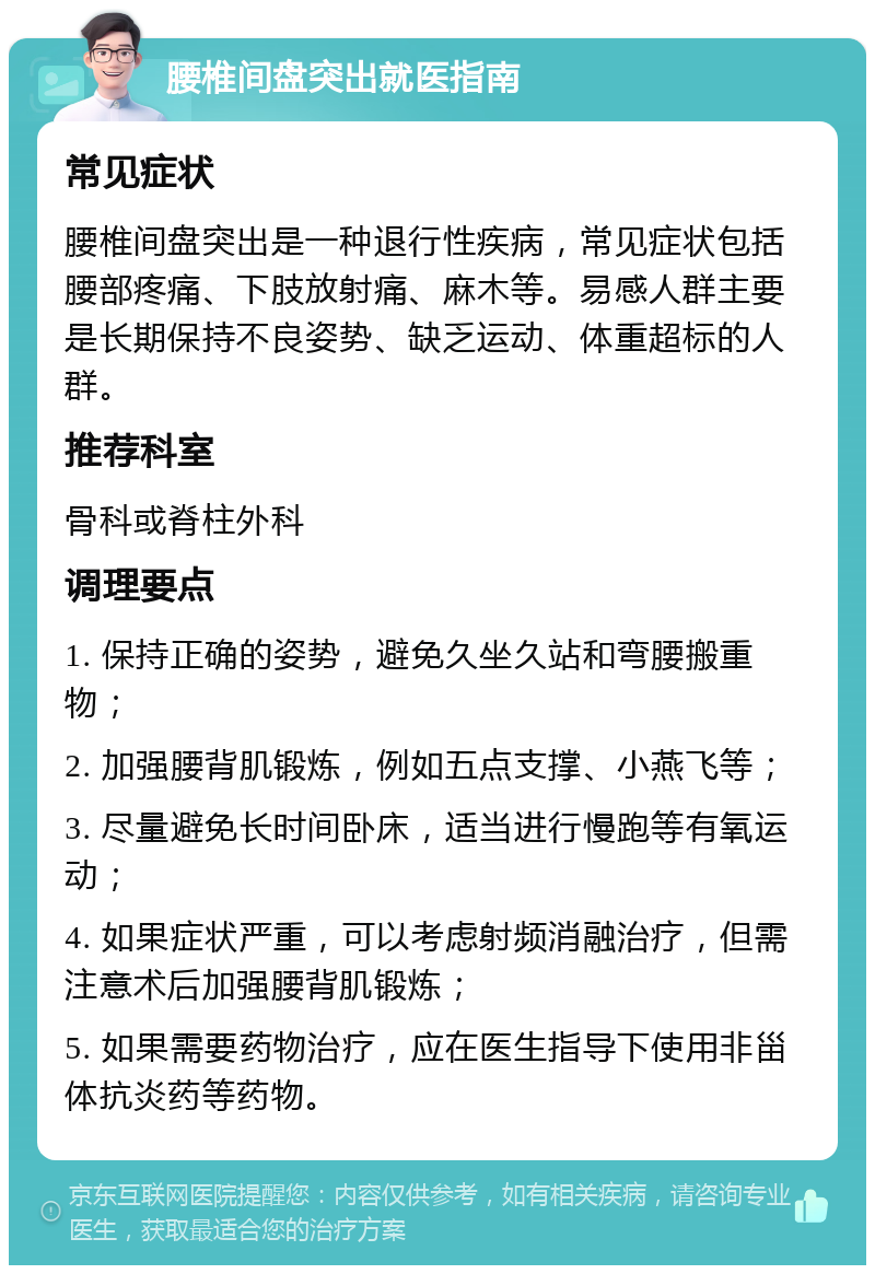 腰椎间盘突出就医指南 常见症状 腰椎间盘突出是一种退行性疾病，常见症状包括腰部疼痛、下肢放射痛、麻木等。易感人群主要是长期保持不良姿势、缺乏运动、体重超标的人群。 推荐科室 骨科或脊柱外科 调理要点 1. 保持正确的姿势，避免久坐久站和弯腰搬重物； 2. 加强腰背肌锻炼，例如五点支撑、小燕飞等； 3. 尽量避免长时间卧床，适当进行慢跑等有氧运动； 4. 如果症状严重，可以考虑射频消融治疗，但需注意术后加强腰背肌锻炼； 5. 如果需要药物治疗，应在医生指导下使用非甾体抗炎药等药物。