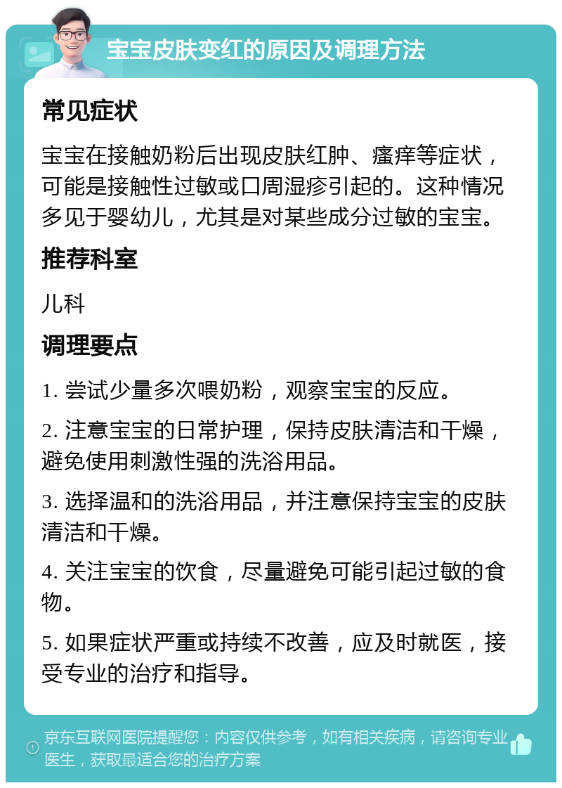 宝宝皮肤变红的原因及调理方法 常见症状 宝宝在接触奶粉后出现皮肤红肿、瘙痒等症状，可能是接触性过敏或口周湿疹引起的。这种情况多见于婴幼儿，尤其是对某些成分过敏的宝宝。 推荐科室 儿科 调理要点 1. 尝试少量多次喂奶粉，观察宝宝的反应。 2. 注意宝宝的日常护理，保持皮肤清洁和干燥，避免使用刺激性强的洗浴用品。 3. 选择温和的洗浴用品，并注意保持宝宝的皮肤清洁和干燥。 4. 关注宝宝的饮食，尽量避免可能引起过敏的食物。 5. 如果症状严重或持续不改善，应及时就医，接受专业的治疗和指导。