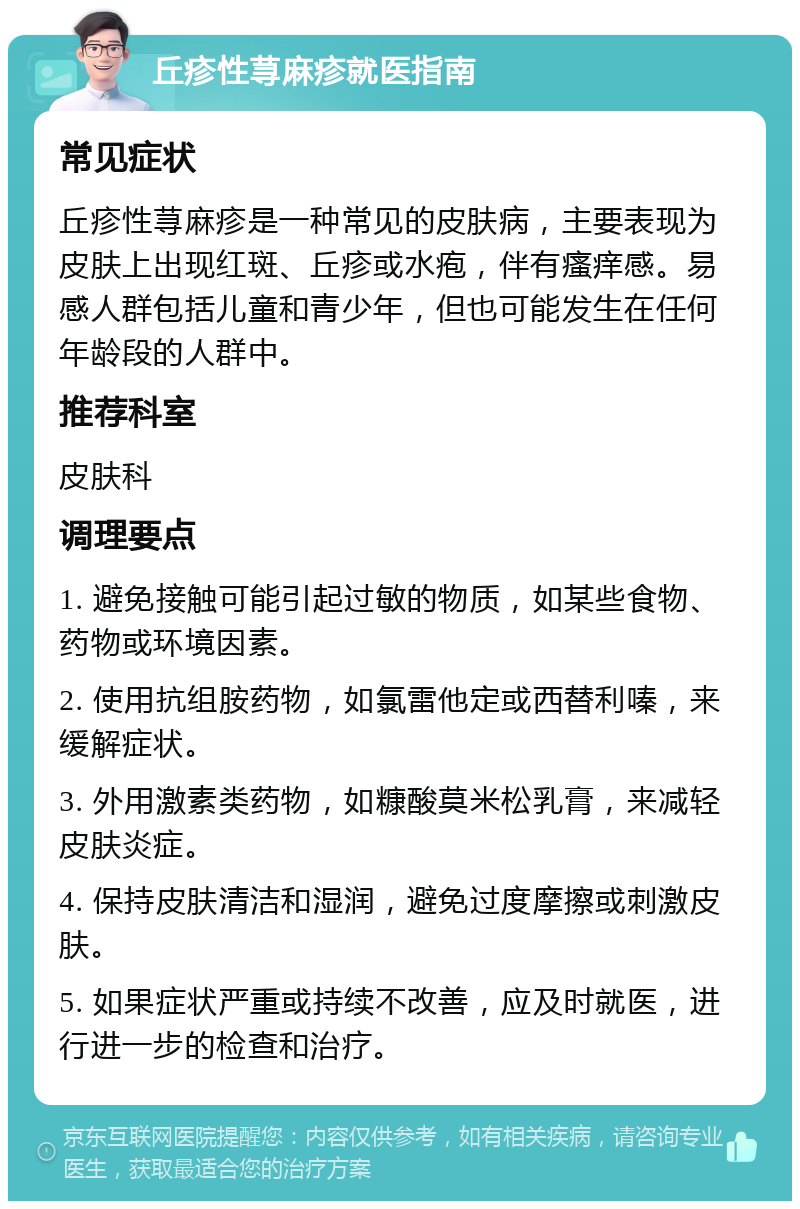 丘疹性荨麻疹就医指南 常见症状 丘疹性荨麻疹是一种常见的皮肤病，主要表现为皮肤上出现红斑、丘疹或水疱，伴有瘙痒感。易感人群包括儿童和青少年，但也可能发生在任何年龄段的人群中。 推荐科室 皮肤科 调理要点 1. 避免接触可能引起过敏的物质，如某些食物、药物或环境因素。 2. 使用抗组胺药物，如氯雷他定或西替利嗪，来缓解症状。 3. 外用激素类药物，如糠酸莫米松乳膏，来减轻皮肤炎症。 4. 保持皮肤清洁和湿润，避免过度摩擦或刺激皮肤。 5. 如果症状严重或持续不改善，应及时就医，进行进一步的检查和治疗。