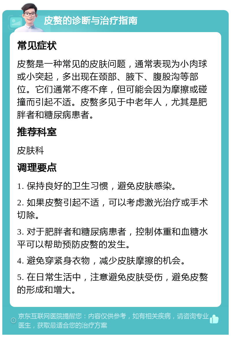 皮赘的诊断与治疗指南 常见症状 皮赘是一种常见的皮肤问题，通常表现为小肉球或小突起，多出现在颈部、腋下、腹股沟等部位。它们通常不疼不痒，但可能会因为摩擦或碰撞而引起不适。皮赘多见于中老年人，尤其是肥胖者和糖尿病患者。 推荐科室 皮肤科 调理要点 1. 保持良好的卫生习惯，避免皮肤感染。 2. 如果皮赘引起不适，可以考虑激光治疗或手术切除。 3. 对于肥胖者和糖尿病患者，控制体重和血糖水平可以帮助预防皮赘的发生。 4. 避免穿紧身衣物，减少皮肤摩擦的机会。 5. 在日常生活中，注意避免皮肤受伤，避免皮赘的形成和增大。