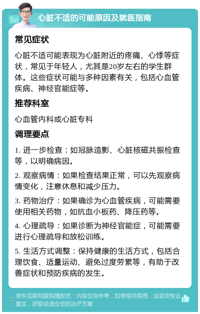 心脏不适的可能原因及就医指南 常见症状 心脏不适可能表现为心脏附近的疼痛、心悸等症状，常见于年轻人，尤其是20岁左右的学生群体。这些症状可能与多种因素有关，包括心血管疾病、神经官能症等。 推荐科室 心血管内科或心脏专科 调理要点 1. 进一步检查：如冠脉造影、心脏核磁共振检查等，以明确病因。 2. 观察病情：如果检查结果正常，可以先观察病情变化，注意休息和减少压力。 3. 药物治疗：如果确诊为心血管疾病，可能需要使用相关药物，如抗血小板药、降压药等。 4. 心理疏导：如果诊断为神经官能症，可能需要进行心理疏导和放松训练。 5. 生活方式调整：保持健康的生活方式，包括合理饮食、适量运动、避免过度劳累等，有助于改善症状和预防疾病的发生。