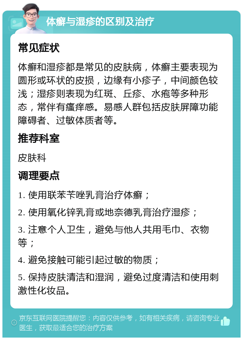 体癣与湿疹的区别及治疗 常见症状 体癣和湿疹都是常见的皮肤病，体癣主要表现为圆形或环状的皮损，边缘有小疹子，中间颜色较浅；湿疹则表现为红斑、丘疹、水疱等多种形态，常伴有瘙痒感。易感人群包括皮肤屏障功能障碍者、过敏体质者等。 推荐科室 皮肤科 调理要点 1. 使用联苯苄唑乳膏治疗体癣； 2. 使用氧化锌乳膏或地奈德乳膏治疗湿疹； 3. 注意个人卫生，避免与他人共用毛巾、衣物等； 4. 避免接触可能引起过敏的物质； 5. 保持皮肤清洁和湿润，避免过度清洁和使用刺激性化妆品。