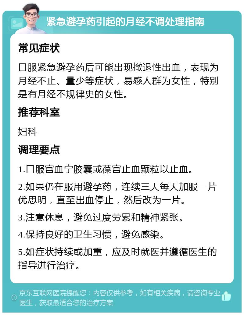 紧急避孕药引起的月经不调处理指南 常见症状 口服紧急避孕药后可能出现撤退性出血，表现为月经不止、量少等症状，易感人群为女性，特别是有月经不规律史的女性。 推荐科室 妇科 调理要点 1.口服宫血宁胶囊或葆宫止血颗粒以止血。 2.如果仍在服用避孕药，连续三天每天加服一片优思明，直至出血停止，然后改为一片。 3.注意休息，避免过度劳累和精神紧张。 4.保持良好的卫生习惯，避免感染。 5.如症状持续或加重，应及时就医并遵循医生的指导进行治疗。