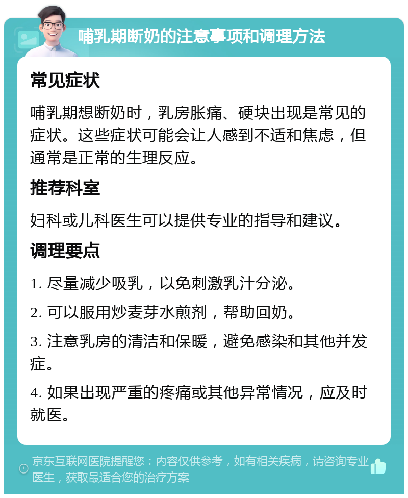 哺乳期断奶的注意事项和调理方法 常见症状 哺乳期想断奶时，乳房胀痛、硬块出现是常见的症状。这些症状可能会让人感到不适和焦虑，但通常是正常的生理反应。 推荐科室 妇科或儿科医生可以提供专业的指导和建议。 调理要点 1. 尽量减少吸乳，以免刺激乳汁分泌。 2. 可以服用炒麦芽水煎剂，帮助回奶。 3. 注意乳房的清洁和保暖，避免感染和其他并发症。 4. 如果出现严重的疼痛或其他异常情况，应及时就医。