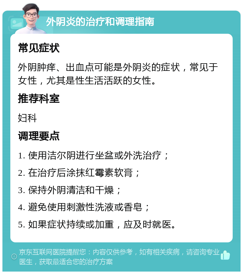 外阴炎的治疗和调理指南 常见症状 外阴肿痒、出血点可能是外阴炎的症状，常见于女性，尤其是性生活活跃的女性。 推荐科室 妇科 调理要点 1. 使用洁尔阴进行坐盆或外洗治疗； 2. 在治疗后涂抹红霉素软膏； 3. 保持外阴清洁和干燥； 4. 避免使用刺激性洗液或香皂； 5. 如果症状持续或加重，应及时就医。