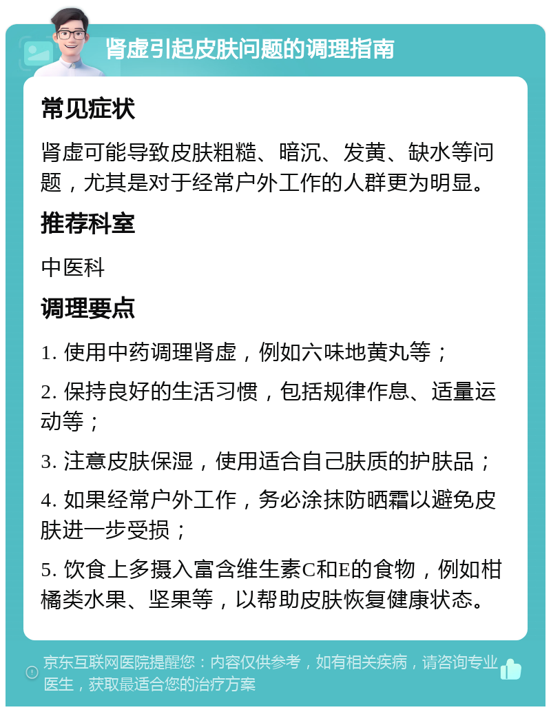 肾虚引起皮肤问题的调理指南 常见症状 肾虚可能导致皮肤粗糙、暗沉、发黄、缺水等问题，尤其是对于经常户外工作的人群更为明显。 推荐科室 中医科 调理要点 1. 使用中药调理肾虚，例如六味地黄丸等； 2. 保持良好的生活习惯，包括规律作息、适量运动等； 3. 注意皮肤保湿，使用适合自己肤质的护肤品； 4. 如果经常户外工作，务必涂抹防晒霜以避免皮肤进一步受损； 5. 饮食上多摄入富含维生素C和E的食物，例如柑橘类水果、坚果等，以帮助皮肤恢复健康状态。