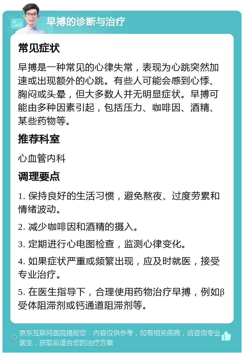 早搏的诊断与治疗 常见症状 早搏是一种常见的心律失常，表现为心跳突然加速或出现额外的心跳。有些人可能会感到心悸、胸闷或头晕，但大多数人并无明显症状。早搏可能由多种因素引起，包括压力、咖啡因、酒精、某些药物等。 推荐科室 心血管内科 调理要点 1. 保持良好的生活习惯，避免熬夜、过度劳累和情绪波动。 2. 减少咖啡因和酒精的摄入。 3. 定期进行心电图检查，监测心律变化。 4. 如果症状严重或频繁出现，应及时就医，接受专业治疗。 5. 在医生指导下，合理使用药物治疗早搏，例如β受体阻滞剂或钙通道阻滞剂等。