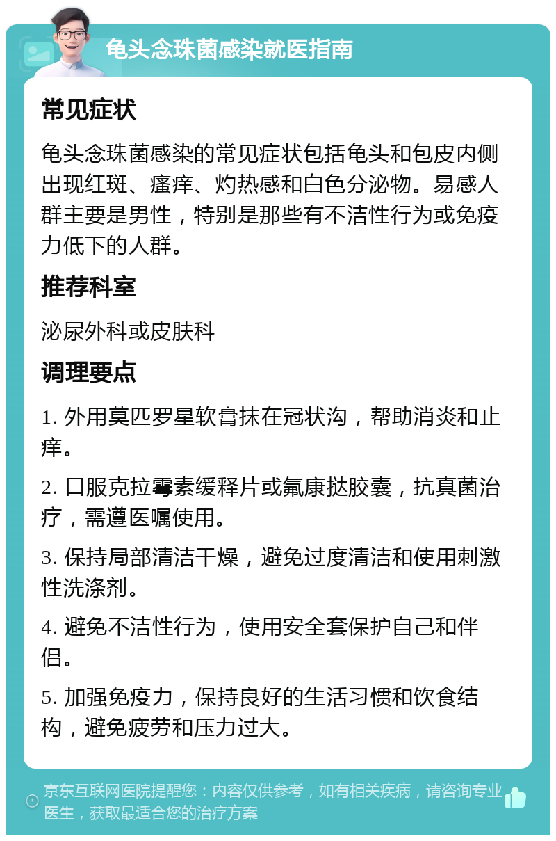 龟头念珠菌感染就医指南 常见症状 龟头念珠菌感染的常见症状包括龟头和包皮内侧出现红斑、瘙痒、灼热感和白色分泌物。易感人群主要是男性，特别是那些有不洁性行为或免疫力低下的人群。 推荐科室 泌尿外科或皮肤科 调理要点 1. 外用莫匹罗星软膏抹在冠状沟，帮助消炎和止痒。 2. 口服克拉霉素缓释片或氟康挞胶囊，抗真菌治疗，需遵医嘱使用。 3. 保持局部清洁干燥，避免过度清洁和使用刺激性洗涤剂。 4. 避免不洁性行为，使用安全套保护自己和伴侣。 5. 加强免疫力，保持良好的生活习惯和饮食结构，避免疲劳和压力过大。