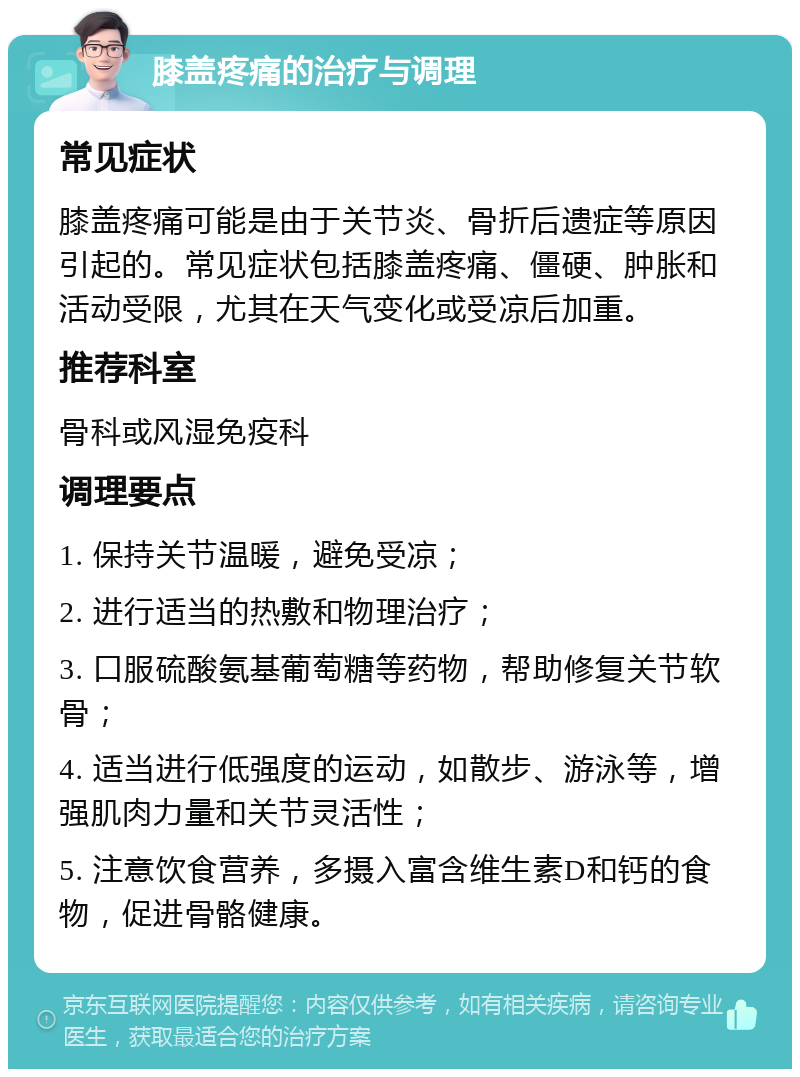 膝盖疼痛的治疗与调理 常见症状 膝盖疼痛可能是由于关节炎、骨折后遗症等原因引起的。常见症状包括膝盖疼痛、僵硬、肿胀和活动受限，尤其在天气变化或受凉后加重。 推荐科室 骨科或风湿免疫科 调理要点 1. 保持关节温暖，避免受凉； 2. 进行适当的热敷和物理治疗； 3. 口服硫酸氨基葡萄糖等药物，帮助修复关节软骨； 4. 适当进行低强度的运动，如散步、游泳等，增强肌肉力量和关节灵活性； 5. 注意饮食营养，多摄入富含维生素D和钙的食物，促进骨骼健康。