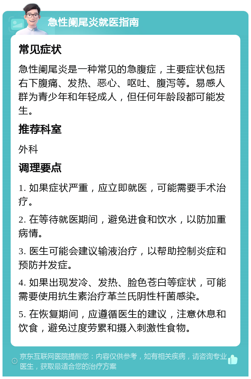 急性阑尾炎就医指南 常见症状 急性阑尾炎是一种常见的急腹症，主要症状包括右下腹痛、发热、恶心、呕吐、腹泻等。易感人群为青少年和年轻成人，但任何年龄段都可能发生。 推荐科室 外科 调理要点 1. 如果症状严重，应立即就医，可能需要手术治疗。 2. 在等待就医期间，避免进食和饮水，以防加重病情。 3. 医生可能会建议输液治疗，以帮助控制炎症和预防并发症。 4. 如果出现发冷、发热、脸色苍白等症状，可能需要使用抗生素治疗革兰氏阴性杆菌感染。 5. 在恢复期间，应遵循医生的建议，注意休息和饮食，避免过度劳累和摄入刺激性食物。