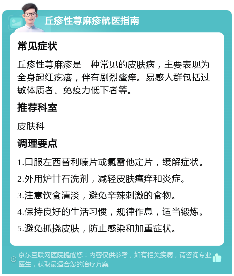 丘疹性荨麻疹就医指南 常见症状 丘疹性荨麻疹是一种常见的皮肤病，主要表现为全身起红疙瘩，伴有剧烈瘙痒。易感人群包括过敏体质者、免疫力低下者等。 推荐科室 皮肤科 调理要点 1.口服左西替利嗪片或氯雷他定片，缓解症状。 2.外用炉甘石洗剂，减轻皮肤瘙痒和炎症。 3.注意饮食清淡，避免辛辣刺激的食物。 4.保持良好的生活习惯，规律作息，适当锻炼。 5.避免抓挠皮肤，防止感染和加重症状。