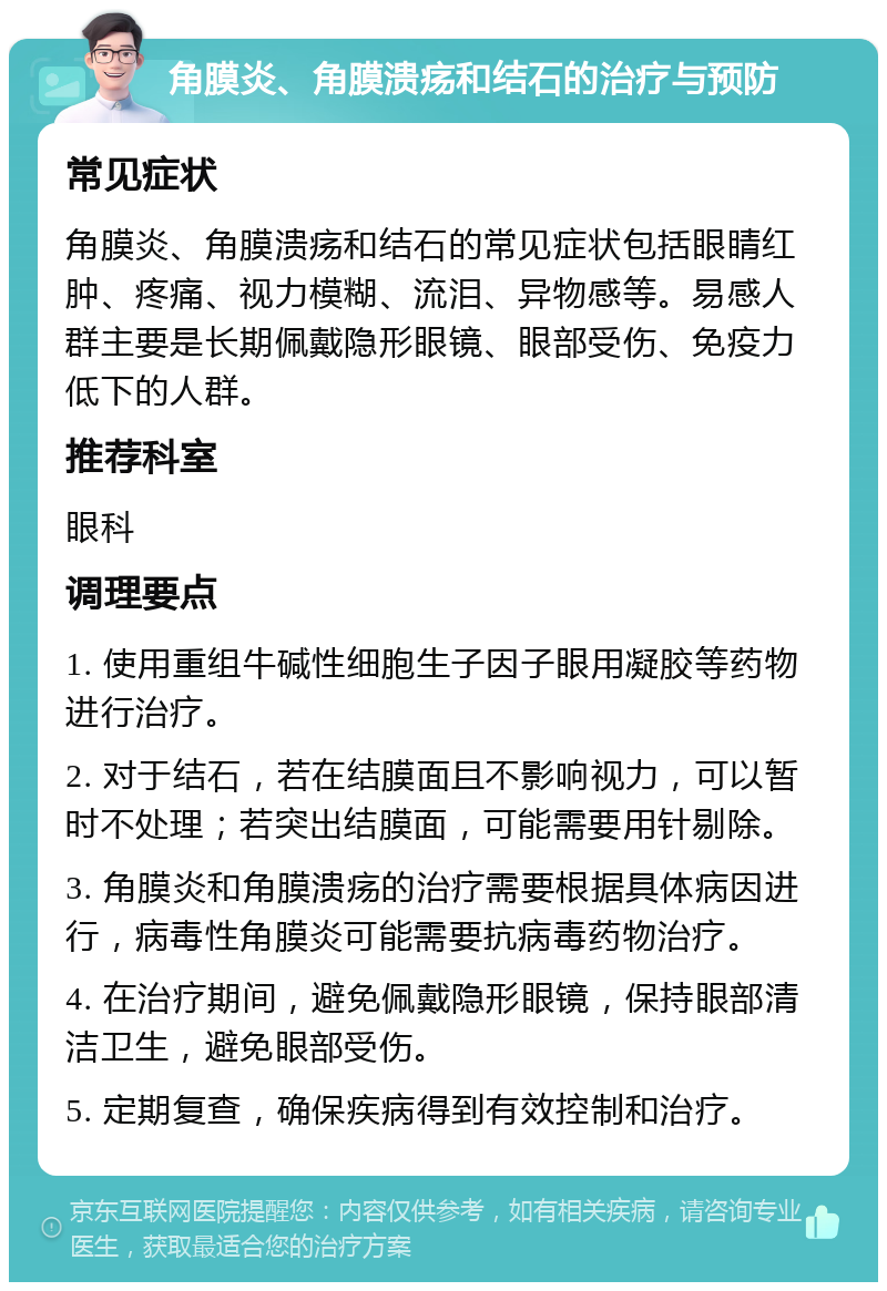 角膜炎、角膜溃疡和结石的治疗与预防 常见症状 角膜炎、角膜溃疡和结石的常见症状包括眼睛红肿、疼痛、视力模糊、流泪、异物感等。易感人群主要是长期佩戴隐形眼镜、眼部受伤、免疫力低下的人群。 推荐科室 眼科 调理要点 1. 使用重组牛碱性细胞生子因子眼用凝胶等药物进行治疗。 2. 对于结石，若在结膜面且不影响视力，可以暂时不处理；若突出结膜面，可能需要用针剔除。 3. 角膜炎和角膜溃疡的治疗需要根据具体病因进行，病毒性角膜炎可能需要抗病毒药物治疗。 4. 在治疗期间，避免佩戴隐形眼镜，保持眼部清洁卫生，避免眼部受伤。 5. 定期复查，确保疾病得到有效控制和治疗。