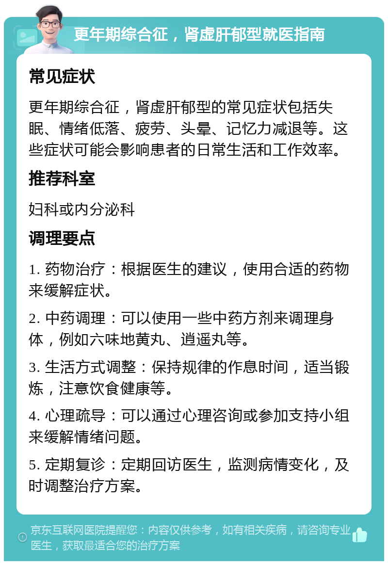 更年期综合征，肾虚肝郁型就医指南 常见症状 更年期综合征，肾虚肝郁型的常见症状包括失眠、情绪低落、疲劳、头晕、记忆力减退等。这些症状可能会影响患者的日常生活和工作效率。 推荐科室 妇科或内分泌科 调理要点 1. 药物治疗：根据医生的建议，使用合适的药物来缓解症状。 2. 中药调理：可以使用一些中药方剂来调理身体，例如六味地黄丸、逍遥丸等。 3. 生活方式调整：保持规律的作息时间，适当锻炼，注意饮食健康等。 4. 心理疏导：可以通过心理咨询或参加支持小组来缓解情绪问题。 5. 定期复诊：定期回访医生，监测病情变化，及时调整治疗方案。