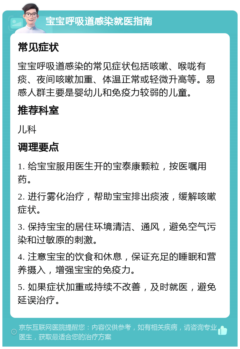 宝宝呼吸道感染就医指南 常见症状 宝宝呼吸道感染的常见症状包括咳嗽、喉咙有痰、夜间咳嗽加重、体温正常或轻微升高等。易感人群主要是婴幼儿和免疫力较弱的儿童。 推荐科室 儿科 调理要点 1. 给宝宝服用医生开的宝泰康颗粒，按医嘱用药。 2. 进行雾化治疗，帮助宝宝排出痰液，缓解咳嗽症状。 3. 保持宝宝的居住环境清洁、通风，避免空气污染和过敏原的刺激。 4. 注意宝宝的饮食和休息，保证充足的睡眠和营养摄入，增强宝宝的免疫力。 5. 如果症状加重或持续不改善，及时就医，避免延误治疗。