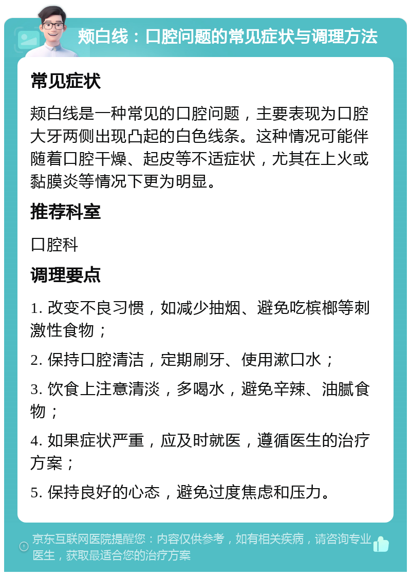 颊白线：口腔问题的常见症状与调理方法 常见症状 颊白线是一种常见的口腔问题，主要表现为口腔大牙两侧出现凸起的白色线条。这种情况可能伴随着口腔干燥、起皮等不适症状，尤其在上火或黏膜炎等情况下更为明显。 推荐科室 口腔科 调理要点 1. 改变不良习惯，如减少抽烟、避免吃槟榔等刺激性食物； 2. 保持口腔清洁，定期刷牙、使用漱口水； 3. 饮食上注意清淡，多喝水，避免辛辣、油腻食物； 4. 如果症状严重，应及时就医，遵循医生的治疗方案； 5. 保持良好的心态，避免过度焦虑和压力。