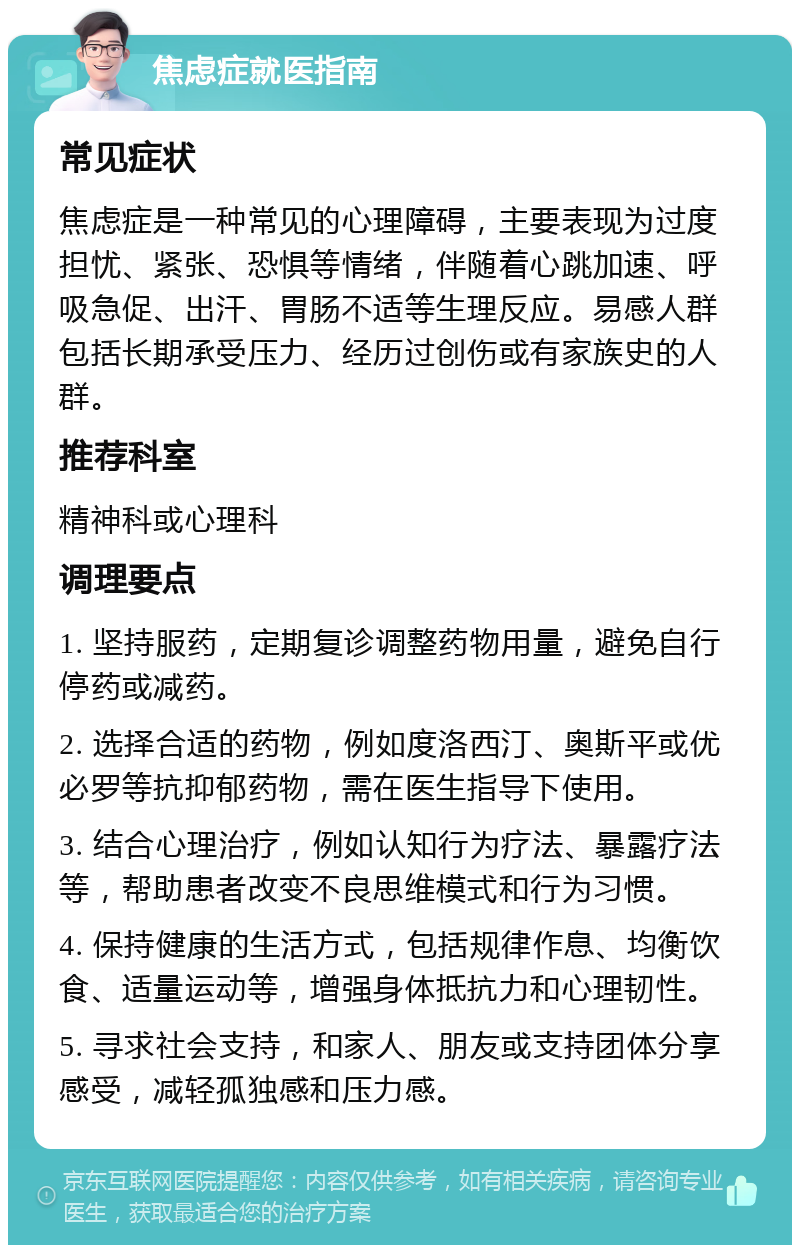 焦虑症就医指南 常见症状 焦虑症是一种常见的心理障碍，主要表现为过度担忧、紧张、恐惧等情绪，伴随着心跳加速、呼吸急促、出汗、胃肠不适等生理反应。易感人群包括长期承受压力、经历过创伤或有家族史的人群。 推荐科室 精神科或心理科 调理要点 1. 坚持服药，定期复诊调整药物用量，避免自行停药或减药。 2. 选择合适的药物，例如度洛西汀、奥斯平或优必罗等抗抑郁药物，需在医生指导下使用。 3. 结合心理治疗，例如认知行为疗法、暴露疗法等，帮助患者改变不良思维模式和行为习惯。 4. 保持健康的生活方式，包括规律作息、均衡饮食、适量运动等，增强身体抵抗力和心理韧性。 5. 寻求社会支持，和家人、朋友或支持团体分享感受，减轻孤独感和压力感。