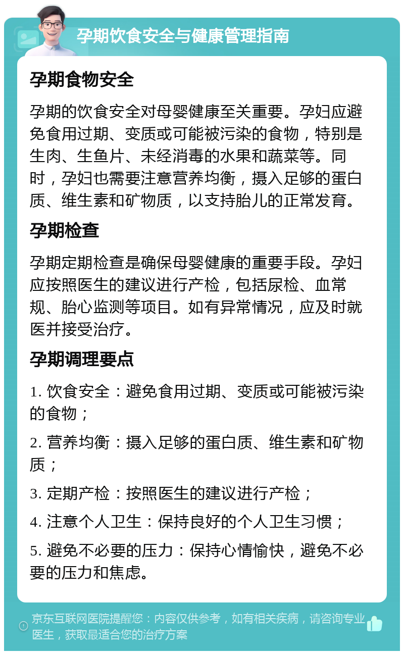 孕期饮食安全与健康管理指南 孕期食物安全 孕期的饮食安全对母婴健康至关重要。孕妇应避免食用过期、变质或可能被污染的食物，特别是生肉、生鱼片、未经消毒的水果和蔬菜等。同时，孕妇也需要注意营养均衡，摄入足够的蛋白质、维生素和矿物质，以支持胎儿的正常发育。 孕期检查 孕期定期检查是确保母婴健康的重要手段。孕妇应按照医生的建议进行产检，包括尿检、血常规、胎心监测等项目。如有异常情况，应及时就医并接受治疗。 孕期调理要点 1. 饮食安全：避免食用过期、变质或可能被污染的食物； 2. 营养均衡：摄入足够的蛋白质、维生素和矿物质； 3. 定期产检：按照医生的建议进行产检； 4. 注意个人卫生：保持良好的个人卫生习惯； 5. 避免不必要的压力：保持心情愉快，避免不必要的压力和焦虑。