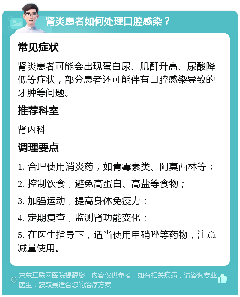 肾炎患者如何处理口腔感染？ 常见症状 肾炎患者可能会出现蛋白尿、肌酐升高、尿酸降低等症状，部分患者还可能伴有口腔感染导致的牙肿等问题。 推荐科室 肾内科 调理要点 1. 合理使用消炎药，如青霉素类、阿莫西林等； 2. 控制饮食，避免高蛋白、高盐等食物； 3. 加强运动，提高身体免疫力； 4. 定期复查，监测肾功能变化； 5. 在医生指导下，适当使用甲硝唑等药物，注意减量使用。