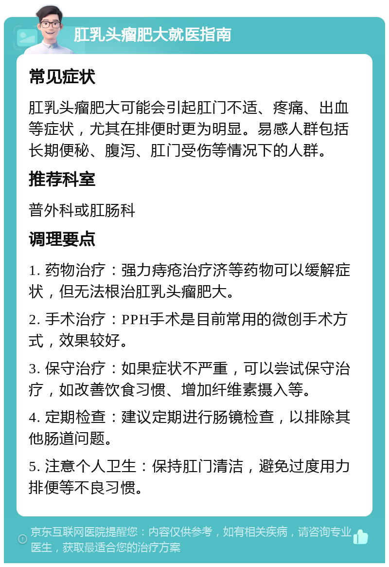 肛乳头瘤肥大就医指南 常见症状 肛乳头瘤肥大可能会引起肛门不适、疼痛、出血等症状，尤其在排便时更为明显。易感人群包括长期便秘、腹泻、肛门受伤等情况下的人群。 推荐科室 普外科或肛肠科 调理要点 1. 药物治疗：强力痔疮治疗济等药物可以缓解症状，但无法根治肛乳头瘤肥大。 2. 手术治疗：PPH手术是目前常用的微创手术方式，效果较好。 3. 保守治疗：如果症状不严重，可以尝试保守治疗，如改善饮食习惯、增加纤维素摄入等。 4. 定期检查：建议定期进行肠镜检查，以排除其他肠道问题。 5. 注意个人卫生：保持肛门清洁，避免过度用力排便等不良习惯。