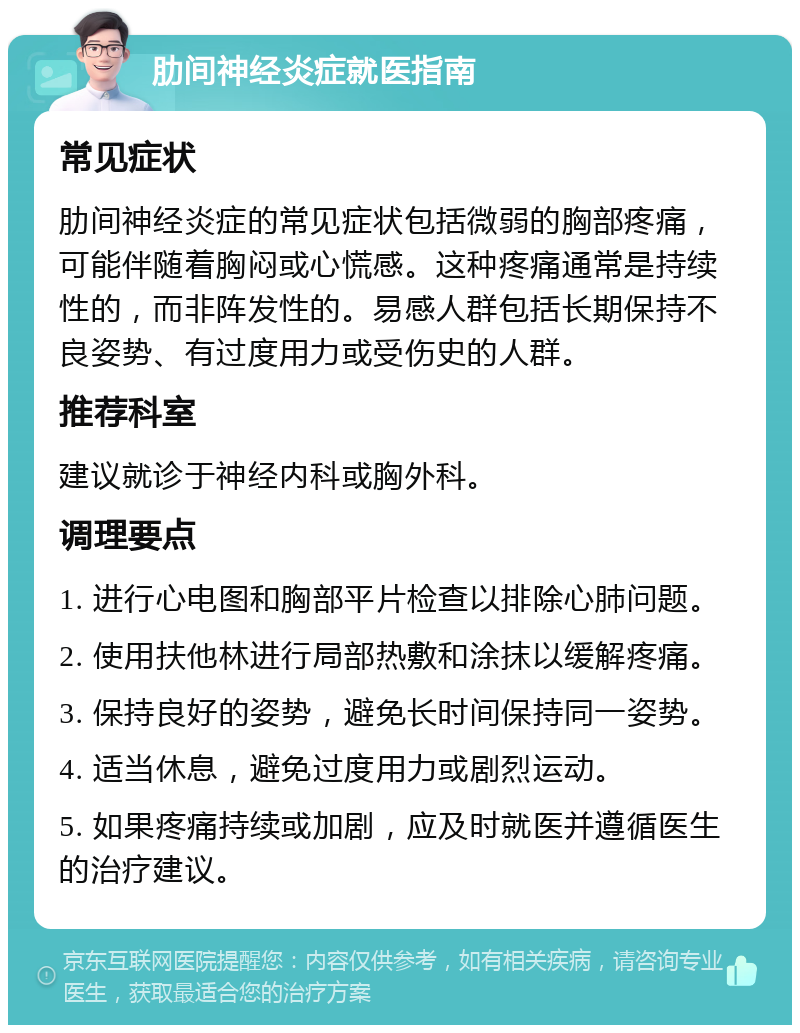 肋间神经炎症就医指南 常见症状 肋间神经炎症的常见症状包括微弱的胸部疼痛，可能伴随着胸闷或心慌感。这种疼痛通常是持续性的，而非阵发性的。易感人群包括长期保持不良姿势、有过度用力或受伤史的人群。 推荐科室 建议就诊于神经内科或胸外科。 调理要点 1. 进行心电图和胸部平片检查以排除心肺问题。 2. 使用扶他林进行局部热敷和涂抹以缓解疼痛。 3. 保持良好的姿势，避免长时间保持同一姿势。 4. 适当休息，避免过度用力或剧烈运动。 5. 如果疼痛持续或加剧，应及时就医并遵循医生的治疗建议。