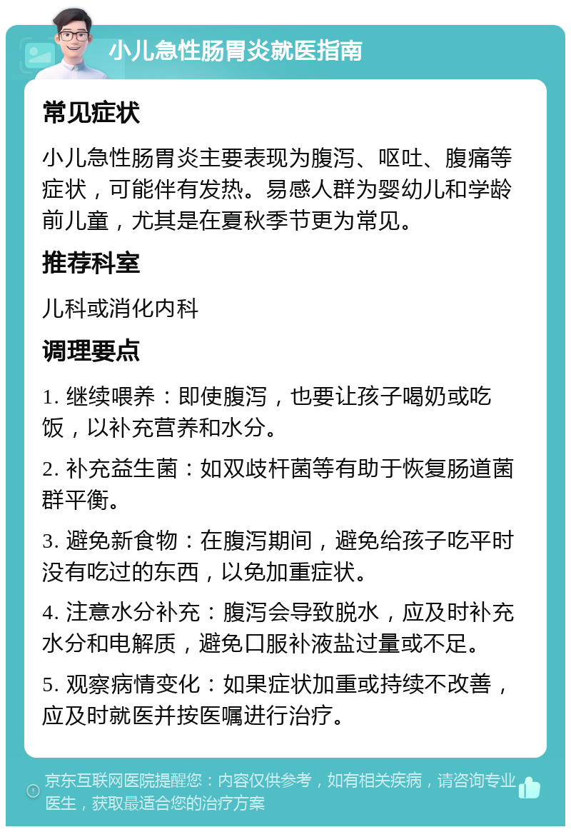 小儿急性肠胃炎就医指南 常见症状 小儿急性肠胃炎主要表现为腹泻、呕吐、腹痛等症状，可能伴有发热。易感人群为婴幼儿和学龄前儿童，尤其是在夏秋季节更为常见。 推荐科室 儿科或消化内科 调理要点 1. 继续喂养：即使腹泻，也要让孩子喝奶或吃饭，以补充营养和水分。 2. 补充益生菌：如双歧杆菌等有助于恢复肠道菌群平衡。 3. 避免新食物：在腹泻期间，避免给孩子吃平时没有吃过的东西，以免加重症状。 4. 注意水分补充：腹泻会导致脱水，应及时补充水分和电解质，避免口服补液盐过量或不足。 5. 观察病情变化：如果症状加重或持续不改善，应及时就医并按医嘱进行治疗。