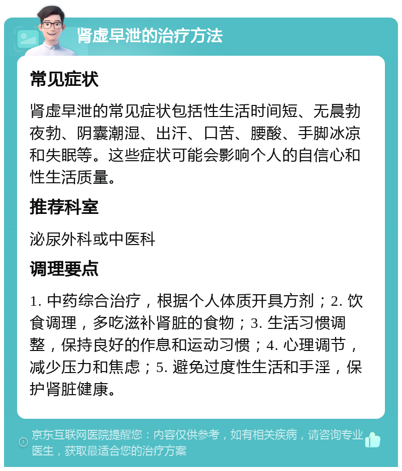 肾虚早泄的治疗方法 常见症状 肾虚早泄的常见症状包括性生活时间短、无晨勃夜勃、阴囊潮湿、出汗、口苦、腰酸、手脚冰凉和失眠等。这些症状可能会影响个人的自信心和性生活质量。 推荐科室 泌尿外科或中医科 调理要点 1. 中药综合治疗，根据个人体质开具方剂；2. 饮食调理，多吃滋补肾脏的食物；3. 生活习惯调整，保持良好的作息和运动习惯；4. 心理调节，减少压力和焦虑；5. 避免过度性生活和手淫，保护肾脏健康。