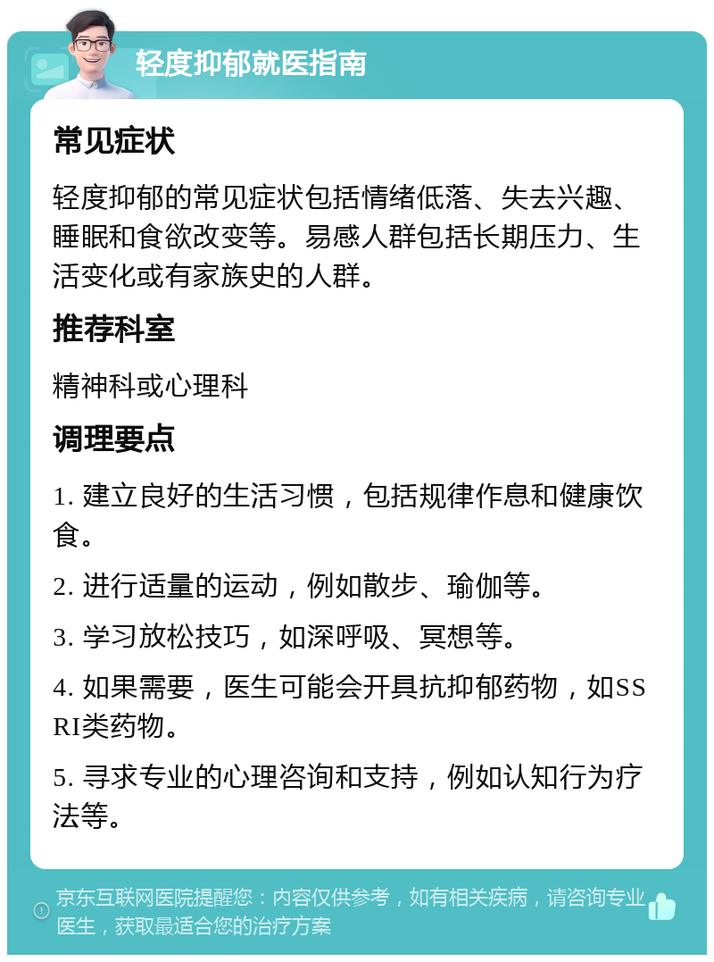 轻度抑郁就医指南 常见症状 轻度抑郁的常见症状包括情绪低落、失去兴趣、睡眠和食欲改变等。易感人群包括长期压力、生活变化或有家族史的人群。 推荐科室 精神科或心理科 调理要点 1. 建立良好的生活习惯，包括规律作息和健康饮食。 2. 进行适量的运动，例如散步、瑜伽等。 3. 学习放松技巧，如深呼吸、冥想等。 4. 如果需要，医生可能会开具抗抑郁药物，如SSRI类药物。 5. 寻求专业的心理咨询和支持，例如认知行为疗法等。