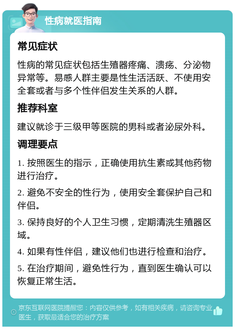 性病就医指南 常见症状 性病的常见症状包括生殖器疼痛、溃疡、分泌物异常等。易感人群主要是性生活活跃、不使用安全套或者与多个性伴侣发生关系的人群。 推荐科室 建议就诊于三级甲等医院的男科或者泌尿外科。 调理要点 1. 按照医生的指示，正确使用抗生素或其他药物进行治疗。 2. 避免不安全的性行为，使用安全套保护自己和伴侣。 3. 保持良好的个人卫生习惯，定期清洗生殖器区域。 4. 如果有性伴侣，建议他们也进行检查和治疗。 5. 在治疗期间，避免性行为，直到医生确认可以恢复正常生活。