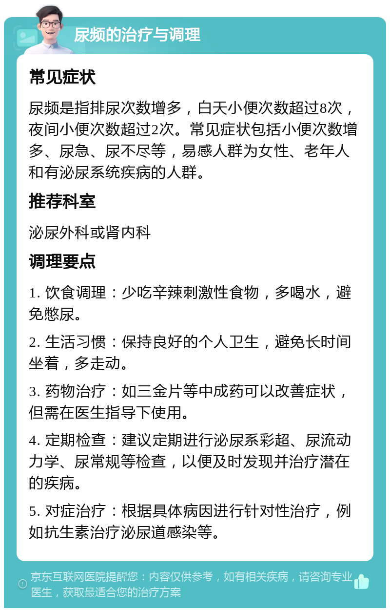 尿频的治疗与调理 常见症状 尿频是指排尿次数增多，白天小便次数超过8次，夜间小便次数超过2次。常见症状包括小便次数增多、尿急、尿不尽等，易感人群为女性、老年人和有泌尿系统疾病的人群。 推荐科室 泌尿外科或肾内科 调理要点 1. 饮食调理：少吃辛辣刺激性食物，多喝水，避免憋尿。 2. 生活习惯：保持良好的个人卫生，避免长时间坐着，多走动。 3. 药物治疗：如三金片等中成药可以改善症状，但需在医生指导下使用。 4. 定期检查：建议定期进行泌尿系彩超、尿流动力学、尿常规等检查，以便及时发现并治疗潜在的疾病。 5. 对症治疗：根据具体病因进行针对性治疗，例如抗生素治疗泌尿道感染等。