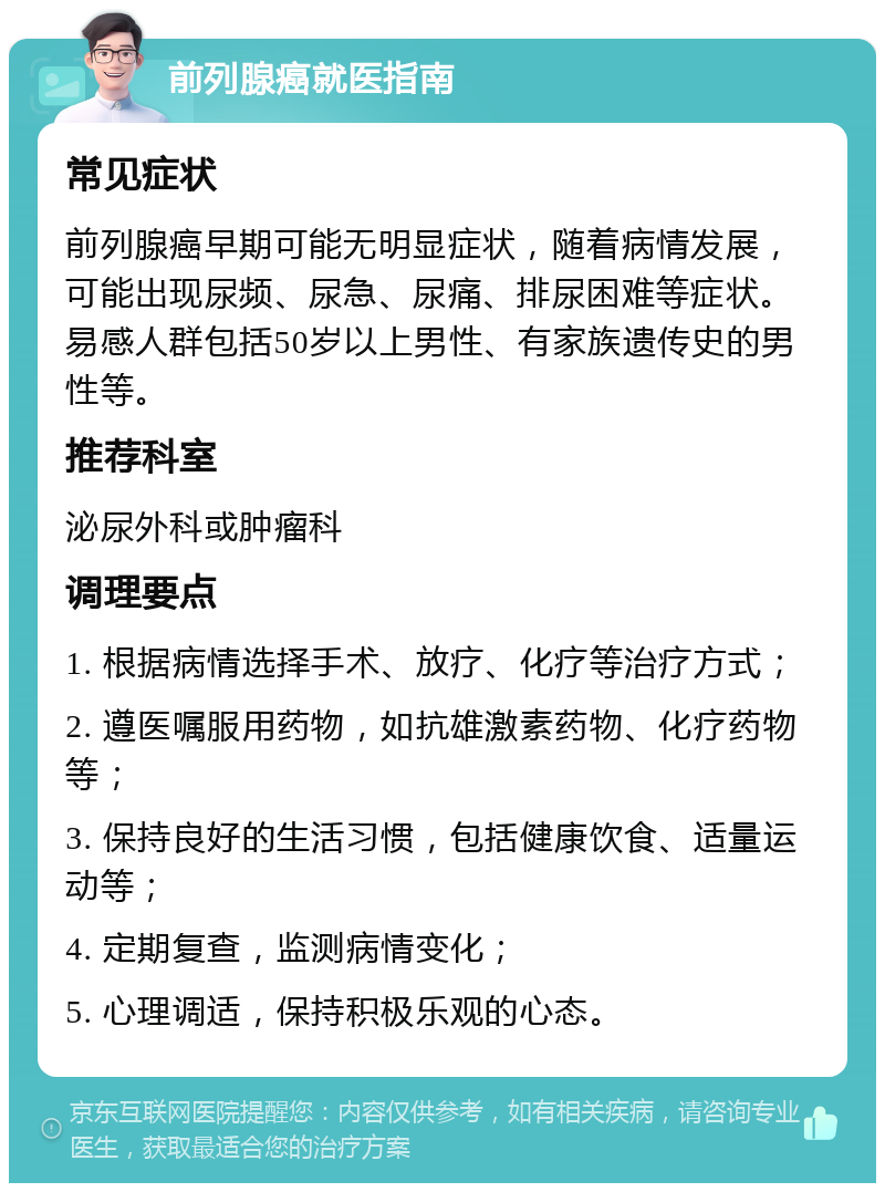 前列腺癌就医指南 常见症状 前列腺癌早期可能无明显症状，随着病情发展，可能出现尿频、尿急、尿痛、排尿困难等症状。易感人群包括50岁以上男性、有家族遗传史的男性等。 推荐科室 泌尿外科或肿瘤科 调理要点 1. 根据病情选择手术、放疗、化疗等治疗方式； 2. 遵医嘱服用药物，如抗雄激素药物、化疗药物等； 3. 保持良好的生活习惯，包括健康饮食、适量运动等； 4. 定期复查，监测病情变化； 5. 心理调适，保持积极乐观的心态。