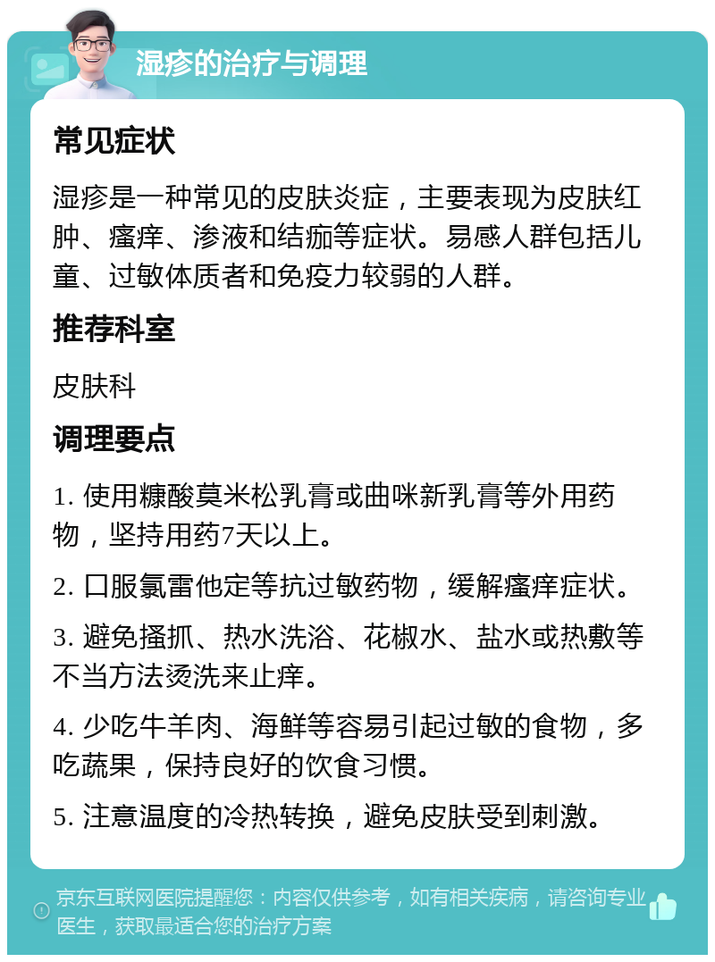 湿疹的治疗与调理 常见症状 湿疹是一种常见的皮肤炎症，主要表现为皮肤红肿、瘙痒、渗液和结痂等症状。易感人群包括儿童、过敏体质者和免疫力较弱的人群。 推荐科室 皮肤科 调理要点 1. 使用糠酸莫米松乳膏或曲咪新乳膏等外用药物，坚持用药7天以上。 2. 口服氯雷他定等抗过敏药物，缓解瘙痒症状。 3. 避免搔抓、热水洗浴、花椒水、盐水或热敷等不当方法烫洗来止痒。 4. 少吃牛羊肉、海鲜等容易引起过敏的食物，多吃蔬果，保持良好的饮食习惯。 5. 注意温度的冷热转换，避免皮肤受到刺激。