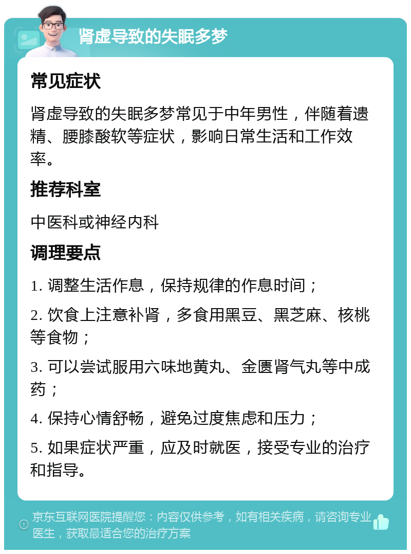 肾虚导致的失眠多梦 常见症状 肾虚导致的失眠多梦常见于中年男性，伴随着遗精、腰膝酸软等症状，影响日常生活和工作效率。 推荐科室 中医科或神经内科 调理要点 1. 调整生活作息，保持规律的作息时间； 2. 饮食上注意补肾，多食用黑豆、黑芝麻、核桃等食物； 3. 可以尝试服用六味地黄丸、金匮肾气丸等中成药； 4. 保持心情舒畅，避免过度焦虑和压力； 5. 如果症状严重，应及时就医，接受专业的治疗和指导。