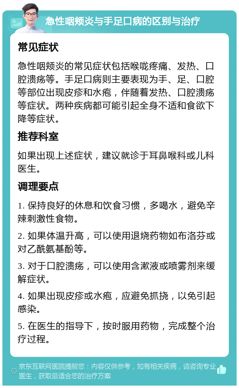 急性咽颊炎与手足口病的区别与治疗 常见症状 急性咽颊炎的常见症状包括喉咙疼痛、发热、口腔溃疡等。手足口病则主要表现为手、足、口腔等部位出现皮疹和水疱，伴随着发热、口腔溃疡等症状。两种疾病都可能引起全身不适和食欲下降等症状。 推荐科室 如果出现上述症状，建议就诊于耳鼻喉科或儿科医生。 调理要点 1. 保持良好的休息和饮食习惯，多喝水，避免辛辣刺激性食物。 2. 如果体温升高，可以使用退烧药物如布洛芬或对乙酰氨基酚等。 3. 对于口腔溃疡，可以使用含漱液或喷雾剂来缓解症状。 4. 如果出现皮疹或水疱，应避免抓挠，以免引起感染。 5. 在医生的指导下，按时服用药物，完成整个治疗过程。