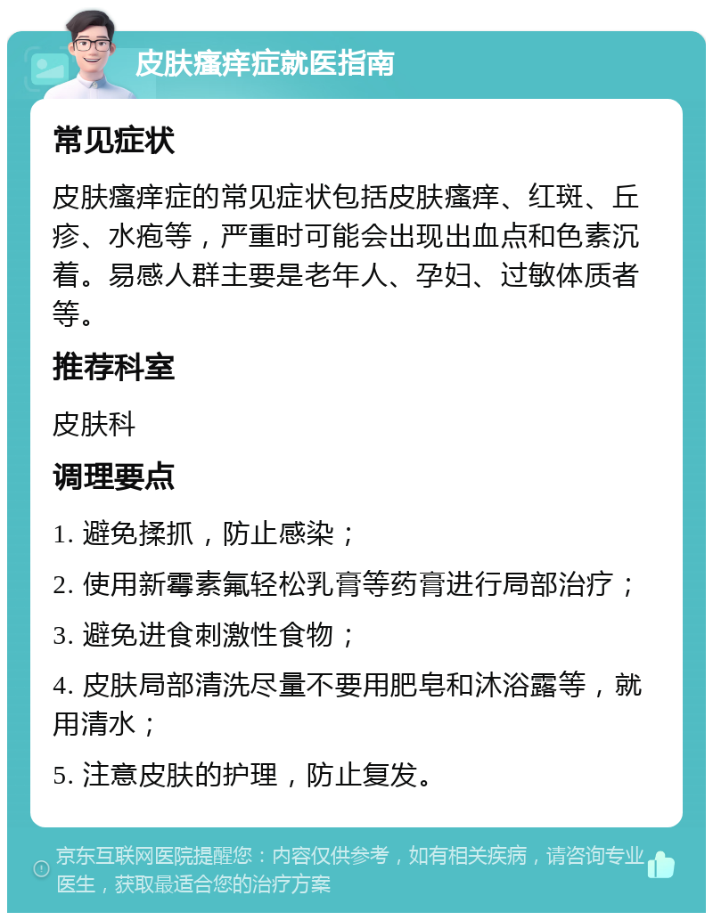 皮肤瘙痒症就医指南 常见症状 皮肤瘙痒症的常见症状包括皮肤瘙痒、红斑、丘疹、水疱等，严重时可能会出现出血点和色素沉着。易感人群主要是老年人、孕妇、过敏体质者等。 推荐科室 皮肤科 调理要点 1. 避免揉抓，防止感染； 2. 使用新霉素氟轻松乳膏等药膏进行局部治疗； 3. 避免进食刺激性食物； 4. 皮肤局部清洗尽量不要用肥皂和沐浴露等，就用清水； 5. 注意皮肤的护理，防止复发。