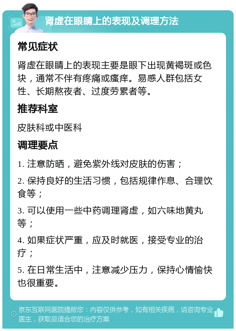 肾虚在眼睛上的表现及调理方法 常见症状 肾虚在眼睛上的表现主要是眼下出现黄褐斑或色块，通常不伴有疼痛或瘙痒。易感人群包括女性、长期熬夜者、过度劳累者等。 推荐科室 皮肤科或中医科 调理要点 1. 注意防晒，避免紫外线对皮肤的伤害； 2. 保持良好的生活习惯，包括规律作息、合理饮食等； 3. 可以使用一些中药调理肾虚，如六味地黄丸等； 4. 如果症状严重，应及时就医，接受专业的治疗； 5. 在日常生活中，注意减少压力，保持心情愉快也很重要。