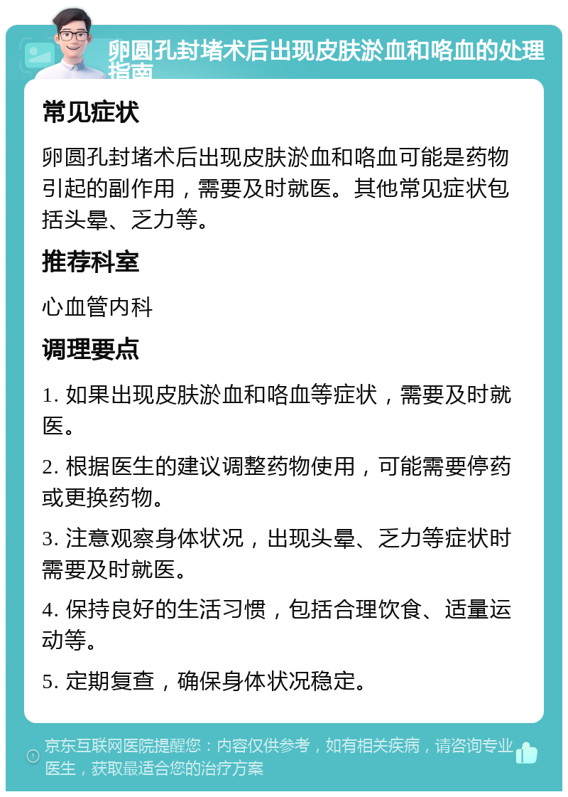 卵圆孔封堵术后出现皮肤淤血和咯血的处理指南 常见症状 卵圆孔封堵术后出现皮肤淤血和咯血可能是药物引起的副作用，需要及时就医。其他常见症状包括头晕、乏力等。 推荐科室 心血管内科 调理要点 1. 如果出现皮肤淤血和咯血等症状，需要及时就医。 2. 根据医生的建议调整药物使用，可能需要停药或更换药物。 3. 注意观察身体状况，出现头晕、乏力等症状时需要及时就医。 4. 保持良好的生活习惯，包括合理饮食、适量运动等。 5. 定期复查，确保身体状况稳定。