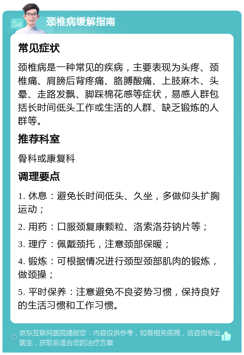 颈椎病缓解指南 常见症状 颈椎病是一种常见的疾病，主要表现为头疼、颈椎痛、肩膀后背疼痛、胳膊酸痛、上肢麻木、头晕、走路发飘、脚踩棉花感等症状，易感人群包括长时间低头工作或生活的人群、缺乏锻炼的人群等。 推荐科室 骨科或康复科 调理要点 1. 休息：避免长时间低头、久坐，多做仰头扩胸运动； 2. 用药：口服颈复康颗粒、洛索洛芬钠片等； 3. 理疗：佩戴颈托，注意颈部保暖； 4. 锻炼：可根据情况进行颈型颈部肌肉的锻炼，做颈操； 5. 平时保养：注意避免不良姿势习惯，保持良好的生活习惯和工作习惯。