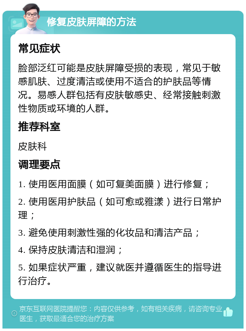 修复皮肤屏障的方法 常见症状 脸部泛红可能是皮肤屏障受损的表现，常见于敏感肌肤、过度清洁或使用不适合的护肤品等情况。易感人群包括有皮肤敏感史、经常接触刺激性物质或环境的人群。 推荐科室 皮肤科 调理要点 1. 使用医用面膜（如可复美面膜）进行修复； 2. 使用医用护肤品（如可愈或雅漾）进行日常护理； 3. 避免使用刺激性强的化妆品和清洁产品； 4. 保持皮肤清洁和湿润； 5. 如果症状严重，建议就医并遵循医生的指导进行治疗。