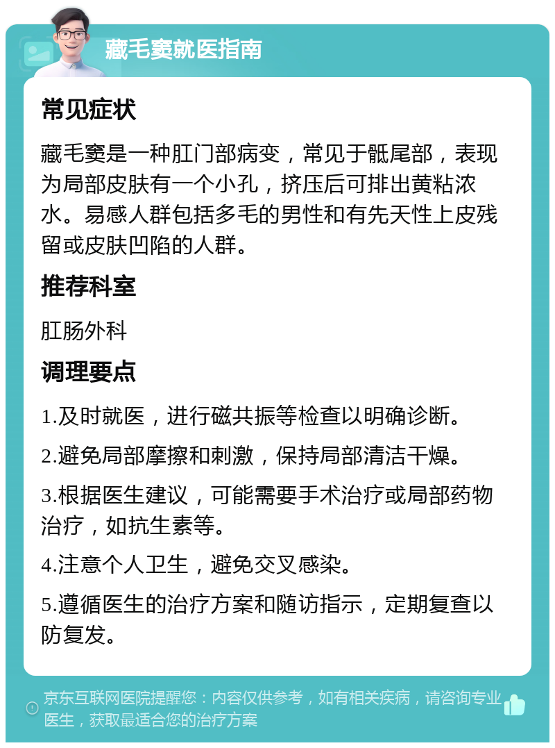 藏毛窦就医指南 常见症状 藏毛窦是一种肛门部病变，常见于骶尾部，表现为局部皮肤有一个小孔，挤压后可排出黄粘浓水。易感人群包括多毛的男性和有先天性上皮残留或皮肤凹陷的人群。 推荐科室 肛肠外科 调理要点 1.及时就医，进行磁共振等检查以明确诊断。 2.避免局部摩擦和刺激，保持局部清洁干燥。 3.根据医生建议，可能需要手术治疗或局部药物治疗，如抗生素等。 4.注意个人卫生，避免交叉感染。 5.遵循医生的治疗方案和随访指示，定期复查以防复发。