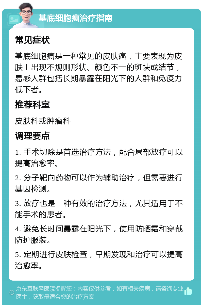 基底细胞癌治疗指南 常见症状 基底细胞癌是一种常见的皮肤癌，主要表现为皮肤上出现不规则形状、颜色不一的斑块或结节，易感人群包括长期暴露在阳光下的人群和免疫力低下者。 推荐科室 皮肤科或肿瘤科 调理要点 1. 手术切除是首选治疗方法，配合局部放疗可以提高治愈率。 2. 分子靶向药物可以作为辅助治疗，但需要进行基因检测。 3. 放疗也是一种有效的治疗方法，尤其适用于不能手术的患者。 4. 避免长时间暴露在阳光下，使用防晒霜和穿戴防护服装。 5. 定期进行皮肤检查，早期发现和治疗可以提高治愈率。