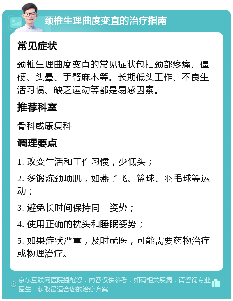 颈椎生理曲度变直的治疗指南 常见症状 颈椎生理曲度变直的常见症状包括颈部疼痛、僵硬、头晕、手臂麻木等。长期低头工作、不良生活习惯、缺乏运动等都是易感因素。 推荐科室 骨科或康复科 调理要点 1. 改变生活和工作习惯，少低头； 2. 多锻炼颈项肌，如燕子飞、篮球、羽毛球等运动； 3. 避免长时间保持同一姿势； 4. 使用正确的枕头和睡眠姿势； 5. 如果症状严重，及时就医，可能需要药物治疗或物理治疗。