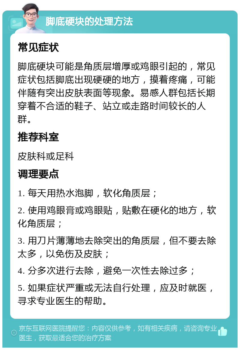 脚底硬块的处理方法 常见症状 脚底硬块可能是角质层增厚或鸡眼引起的，常见症状包括脚底出现硬硬的地方，摸着疼痛，可能伴随有突出皮肤表面等现象。易感人群包括长期穿着不合适的鞋子、站立或走路时间较长的人群。 推荐科室 皮肤科或足科 调理要点 1. 每天用热水泡脚，软化角质层； 2. 使用鸡眼膏或鸡眼贴，贴敷在硬化的地方，软化角质层； 3. 用刀片薄薄地去除突出的角质层，但不要去除太多，以免伤及皮肤； 4. 分多次进行去除，避免一次性去除过多； 5. 如果症状严重或无法自行处理，应及时就医，寻求专业医生的帮助。