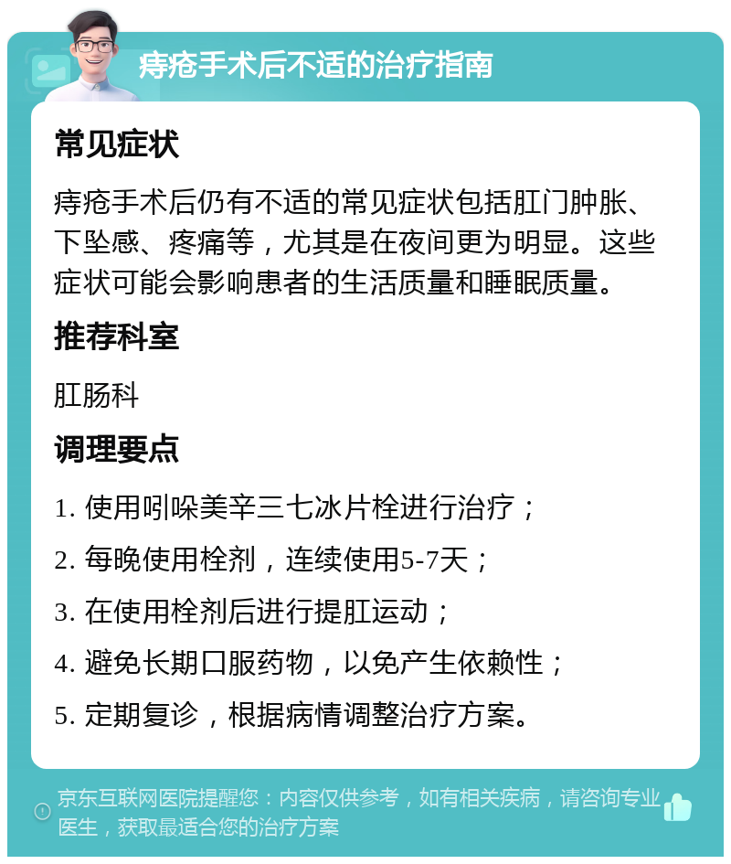 痔疮手术后不适的治疗指南 常见症状 痔疮手术后仍有不适的常见症状包括肛门肿胀、下坠感、疼痛等，尤其是在夜间更为明显。这些症状可能会影响患者的生活质量和睡眠质量。 推荐科室 肛肠科 调理要点 1. 使用吲哚美辛三七冰片栓进行治疗； 2. 每晚使用栓剂，连续使用5-7天； 3. 在使用栓剂后进行提肛运动； 4. 避免长期口服药物，以免产生依赖性； 5. 定期复诊，根据病情调整治疗方案。