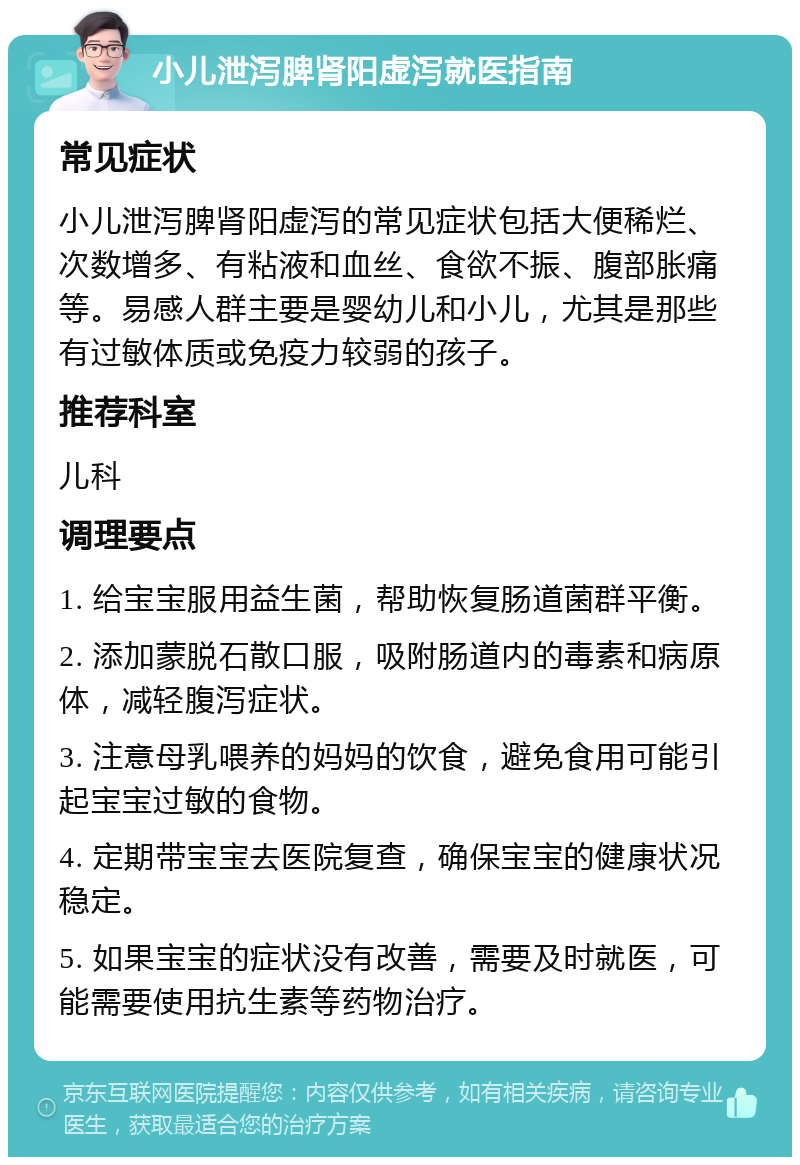 小儿泄泻脾肾阳虚泻就医指南 常见症状 小儿泄泻脾肾阳虚泻的常见症状包括大便稀烂、次数增多、有粘液和血丝、食欲不振、腹部胀痛等。易感人群主要是婴幼儿和小儿，尤其是那些有过敏体质或免疫力较弱的孩子。 推荐科室 儿科 调理要点 1. 给宝宝服用益生菌，帮助恢复肠道菌群平衡。 2. 添加蒙脱石散口服，吸附肠道内的毒素和病原体，减轻腹泻症状。 3. 注意母乳喂养的妈妈的饮食，避免食用可能引起宝宝过敏的食物。 4. 定期带宝宝去医院复查，确保宝宝的健康状况稳定。 5. 如果宝宝的症状没有改善，需要及时就医，可能需要使用抗生素等药物治疗。