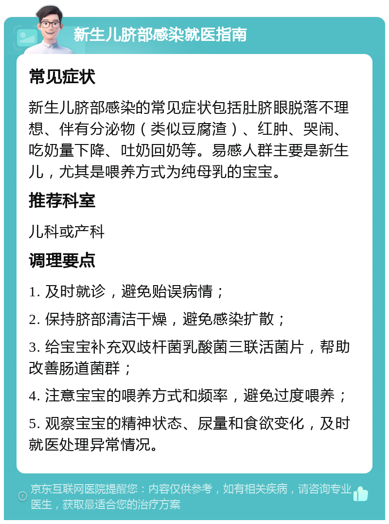 新生儿脐部感染就医指南 常见症状 新生儿脐部感染的常见症状包括肚脐眼脱落不理想、伴有分泌物（类似豆腐渣）、红肿、哭闹、吃奶量下降、吐奶回奶等。易感人群主要是新生儿，尤其是喂养方式为纯母乳的宝宝。 推荐科室 儿科或产科 调理要点 1. 及时就诊，避免贻误病情； 2. 保持脐部清洁干燥，避免感染扩散； 3. 给宝宝补充双歧杆菌乳酸菌三联活菌片，帮助改善肠道菌群； 4. 注意宝宝的喂养方式和频率，避免过度喂养； 5. 观察宝宝的精神状态、尿量和食欲变化，及时就医处理异常情况。