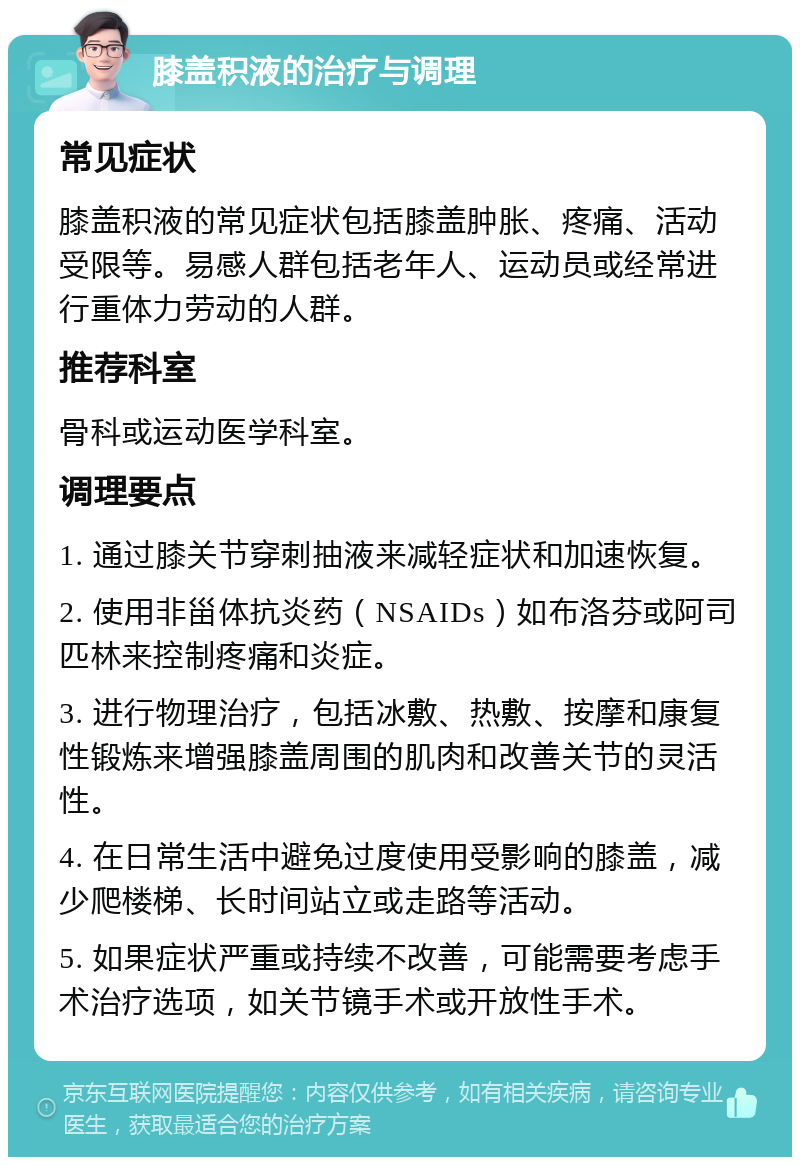 膝盖积液的治疗与调理 常见症状 膝盖积液的常见症状包括膝盖肿胀、疼痛、活动受限等。易感人群包括老年人、运动员或经常进行重体力劳动的人群。 推荐科室 骨科或运动医学科室。 调理要点 1. 通过膝关节穿刺抽液来减轻症状和加速恢复。 2. 使用非甾体抗炎药（NSAIDs）如布洛芬或阿司匹林来控制疼痛和炎症。 3. 进行物理治疗，包括冰敷、热敷、按摩和康复性锻炼来增强膝盖周围的肌肉和改善关节的灵活性。 4. 在日常生活中避免过度使用受影响的膝盖，减少爬楼梯、长时间站立或走路等活动。 5. 如果症状严重或持续不改善，可能需要考虑手术治疗选项，如关节镜手术或开放性手术。